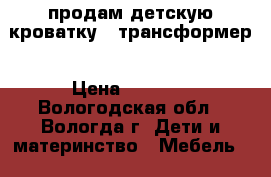 продам детскую кроватку - трансформер › Цена ­ 4 000 - Вологодская обл., Вологда г. Дети и материнство » Мебель   . Вологодская обл.,Вологда г.